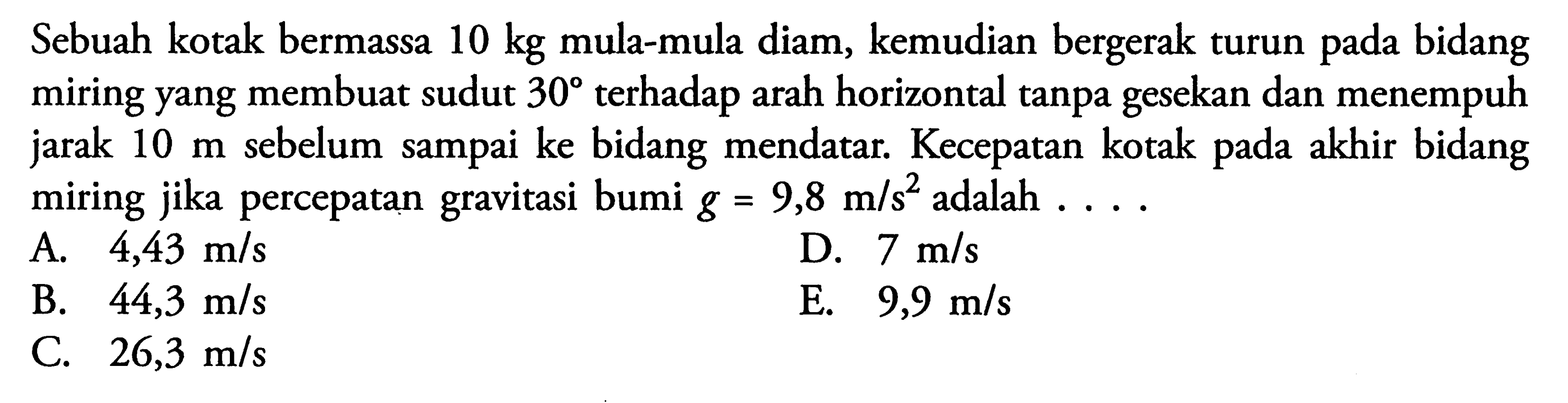 Sebuah kotak bermassa 10 kg mula-mula diam, kemudian bergerak turun pada bidang miring yang membuat sudut 30 terhadap arah horizontal tanpa gesekan dan menempuh jarak 10 m sebelum sampai ke bidang mendatar. Kecepatan kotak pada akhir bidang miring jika percepatan gravitasi bumi g=9,8 m/s^2 adalah ...