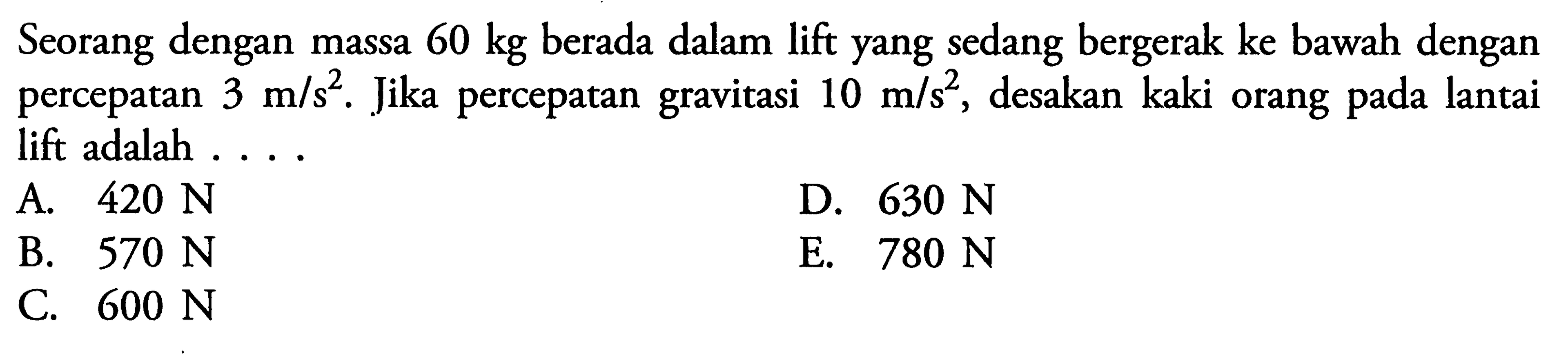 Seorang dengan massa  60 kg  berada dalam lift yang sedang bergerak ke bawah dengan percepatan  3 m/s^2. Jika percepatan gravitasi 10 m/s^2, desakan kaki orang pada lantai lift adalah ...