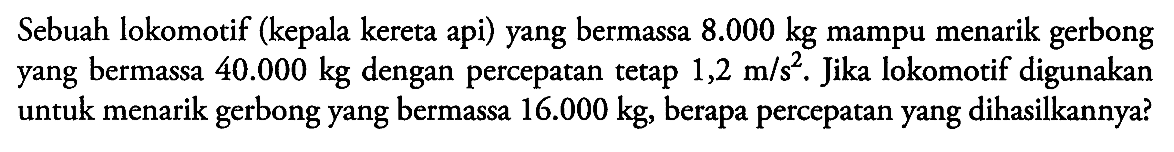 Sebuah lokomotif (kepala kereta api) yang bermassa 8.000 kg mampu menarik gerbong yang bermassa 40.000 kg dengan percepatan tetap 1,2 m/s^2. Jika lokomotif digunakan untuk menarik gerbong yang bermassa 16.000 kg, berapa percepatan yang dihasilkannya? 
