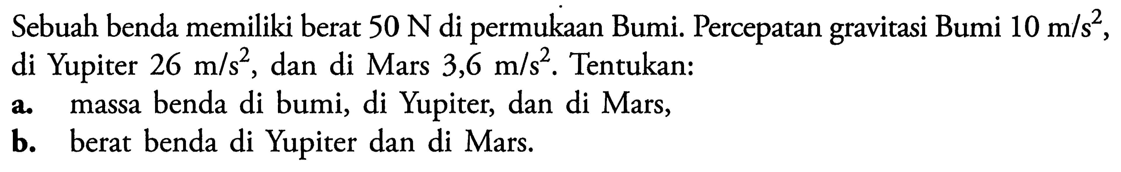 Sebuah benda memiliki berat 50 N di permukaan Bumi. Percepatan gravitasi Bumi 10 m/s^2, di Yupiter 26 m/s^2, dan di Mars 3,6 m/s^2. Tentukan:a. massa benda di bumi, di Yupiter, dan di Mars,b. berat benda di Yupiter dan di Mars.