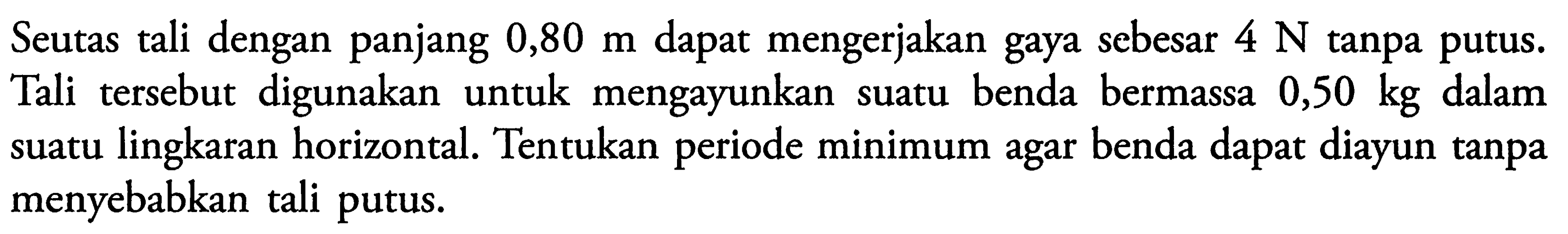 Seutas tali dengan panjang  0,80 m  dapat mengerjakan gaya sebesar  4 N  tanpa putus. Tali tersebut digunakan untuk mengayunkan suatu benda bermassa  0,50 kg  dalam suatu lingkaran horizontal. Tentukan periode minimum agar benda dapat diayun tanpa menyebabkan tali putus.