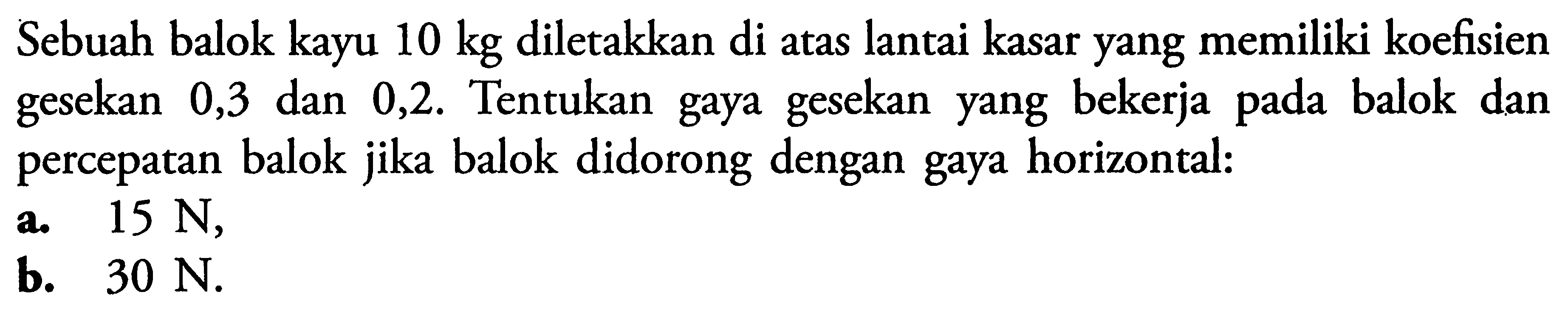 Sebuah balok kayu 10 kg diletakkan di atas lantai kasar yang memiliki koefisien gesekan 0,3 dan 0,2. Tentukan gaya gesekan yang bekerja pada balok dan percepatan balok jika balok didorong dengan gaya horizontal: a. 15 N, b. 30 N.