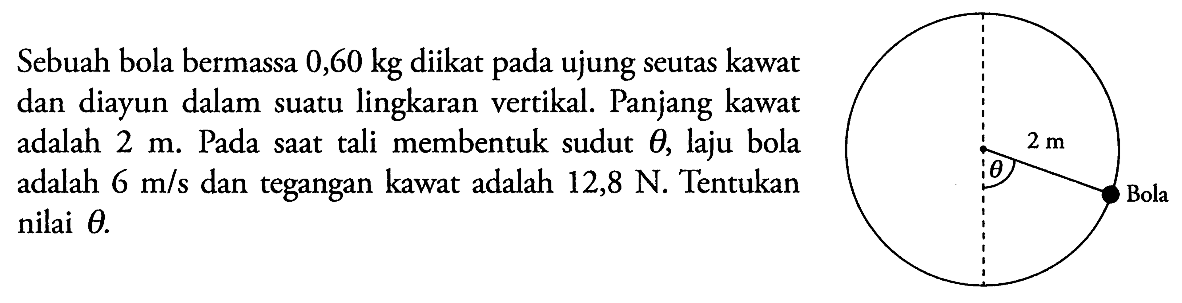 Sebuah bola bermassa  0,60 kg  diikat pada ujung seutas kawat dan diayun dalam suatu lingkaran vertikal. Panjang kawat adalah  2 m . Pada saat tali membentuk sudut  theta , laju bola adalah  6 m/s  dan tegangan kawat adalah  12,8 N . Tentukan nilai  theta .