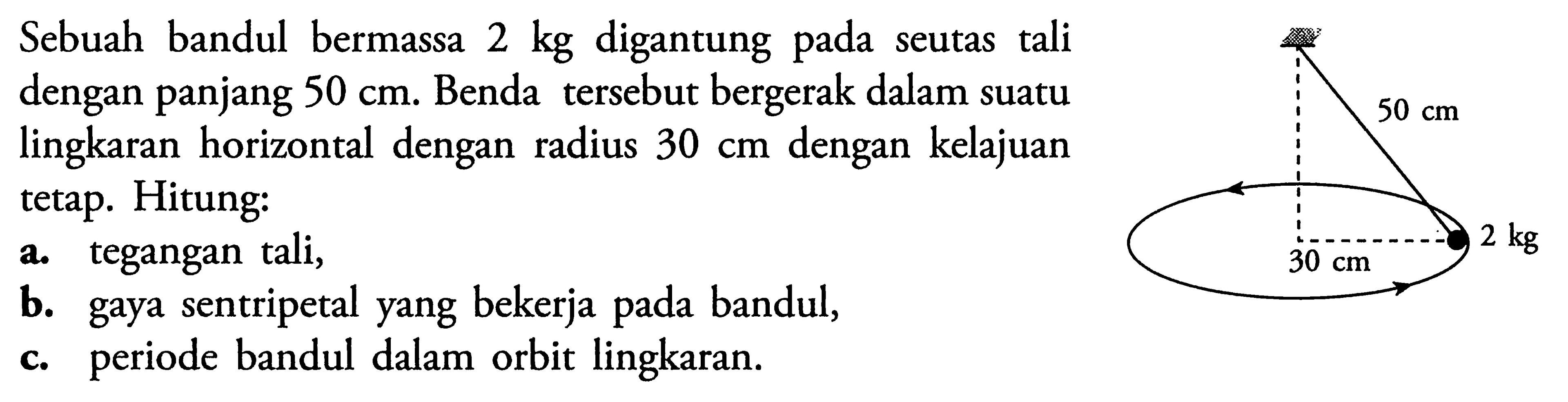 Sebuah bandul bermassa  2 kg  digantung pada seutas tali dengan panjang  50 cm . Benda tersebut bergerak dalam suatu lingkaran horizontal dengan radius  30 cm  dengan kelajuan tetap. Hitung:a. tegangan tali,b. gaya sentripetal yang bekerja pada bandul,c. periode bandul dalam orbit lingkaran.