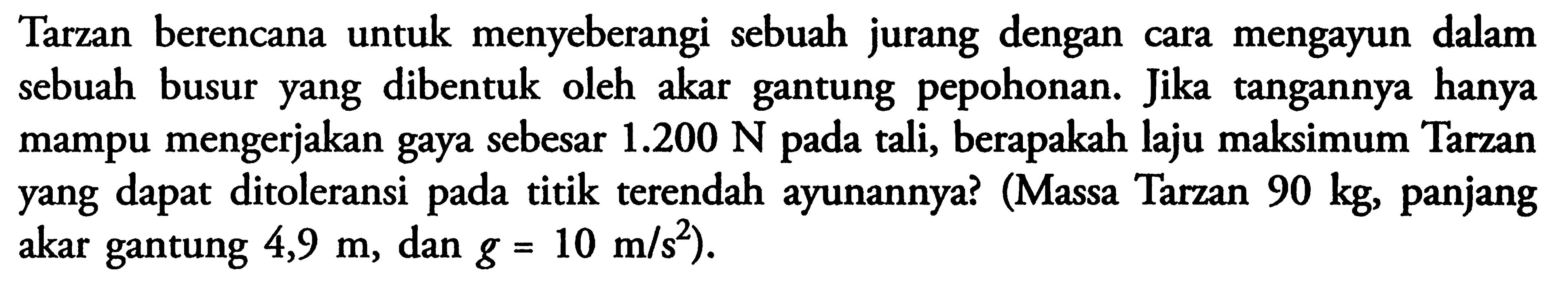 Tarzan berencana untuk menyeberangi sebuah jurang dengan cara mengayun dalam sebuah busur yang dibentuk oleh akar gantung pepohonan. Jika tangannya hanya mampu mengerjakan gaya sebesar  1.200 N  pada tali, berapakah laju maksimum Tarzan yang dapat ditoleransi pada titik terendah ayunannya? (Massa Tarzan  90 kg, panjang akar gantung  4,9 m, dan  g=10 m/s^2).