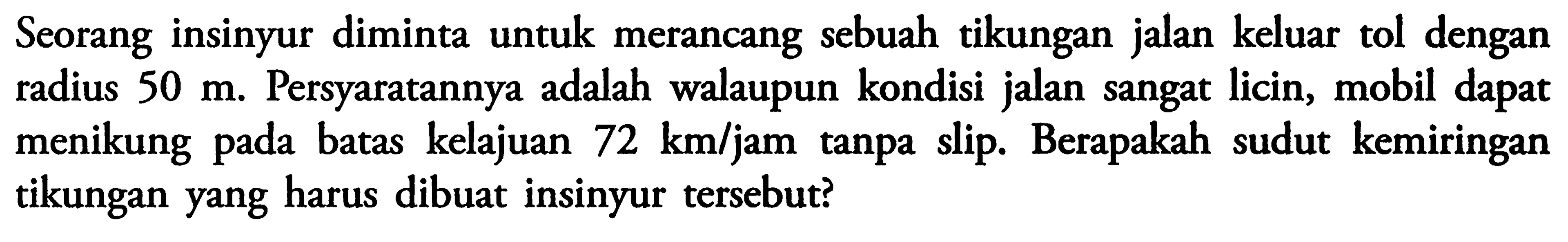 Seorang insinyur diminta untuk merancang sebuah tikungan jalan keluar tol dengan radius 50 m. Persyaratannya adalah walaupun kondisi jalan sangat licin, mobil dapat menikung pada batas kelajuan 72 km/jam tanpa slip. Berapakah sudut kemiringan tikungan yang harus dibuat insinyur tersebut? 