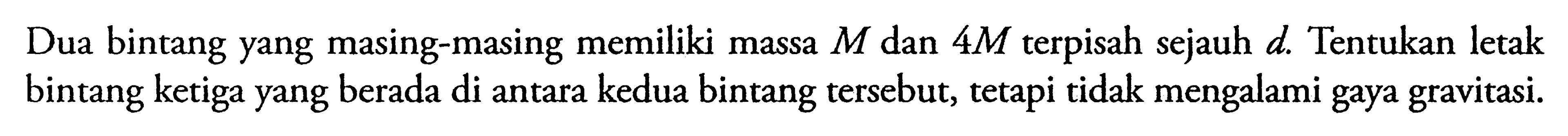 Dua bintang yang masing-masing memiliki massa M dan 4 M terpisah sejauh d. Tentukan letak bintang ketiga yang berada di antara kedua bintang tersebut, tetapi tidak mengalami gaya gravitasi.