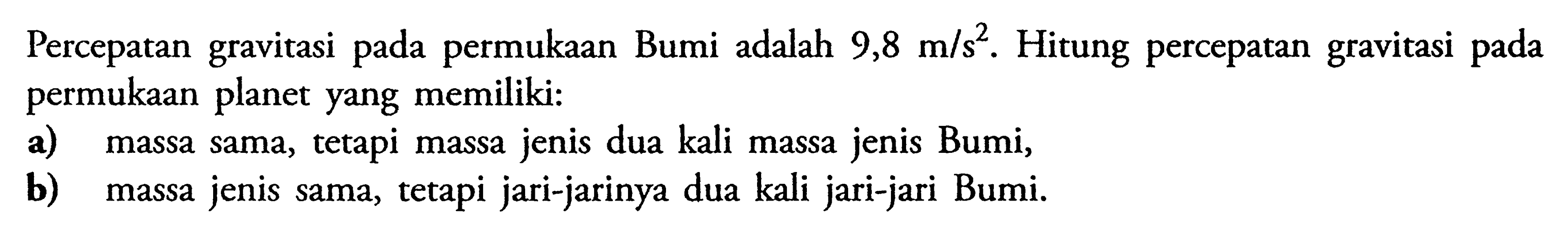 Percepatan gravitasi pada permukaan Bumi adalah 9,8 m/s^2. Hitung percepatan gravitasi pada permukaan planet yang memiliki: a) massa sama, tetapi massa jenis dua kali massa jenis Bumi, b) massa jenis sama, tetapi jari-jarinya dua kali jari-jari Bumi.