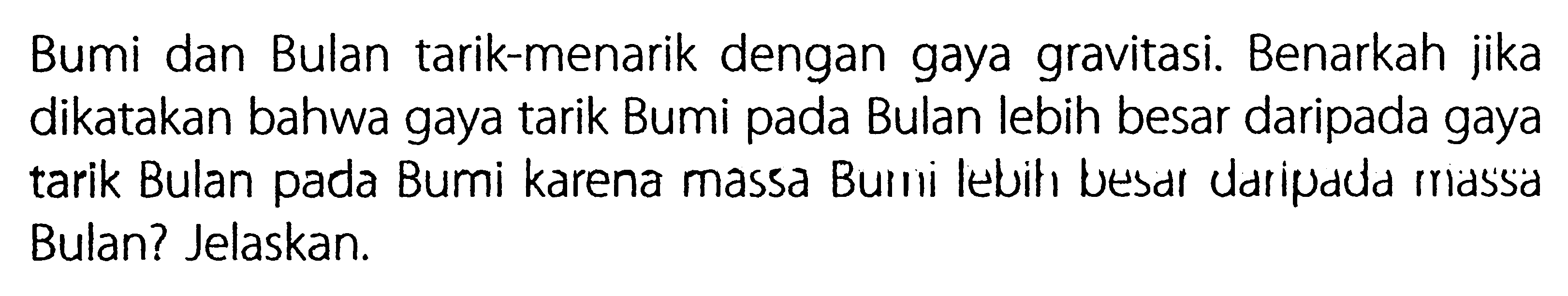 Bumi dan Bulan tarik-menarik dengan gaya gravitasi. Benarkah jika dikatakan bahwa gaya tarik Bumi pada Bulan lebih besar daripada gaya tarik Bulan pada Bumi karena massa Burni lebih besar daripada rriassa Bulan? Jelaskan. 