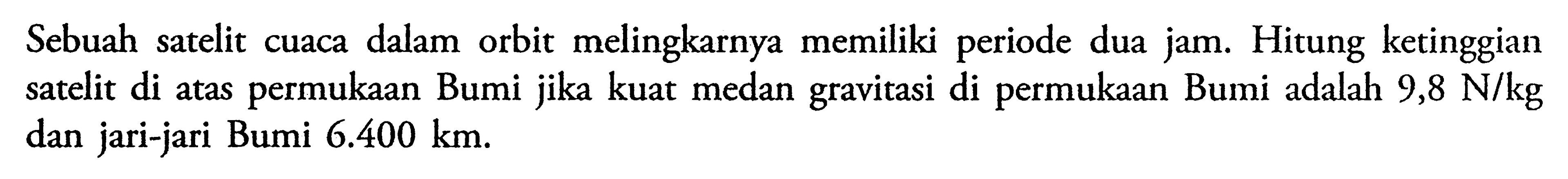 Sebuah satelit cuaca dalam orbit melingkarnya memiliki periode dua jam. Hitung ketinggian satelit di atas permukaan Bumi jika kuat medan gravitasi di permukaan Bumi adalah 9,8 N/kg dan jari-jari Bumi 6.400 km.