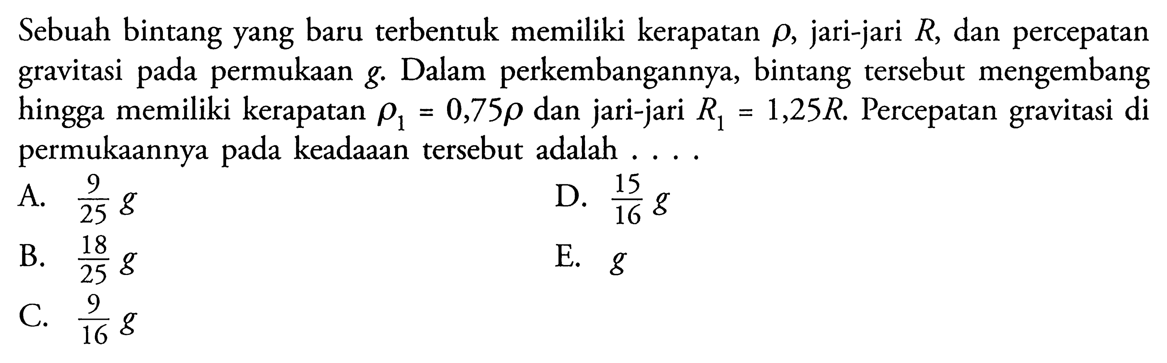 Sebuah bintang yang baru terbentuk memiliki kerapatan  rho , jari-jari  R , dan percepatan gravitasi pada permukaan g. Dalam perkembangannya, bintang tersebut mengembang hingga memiliki kerapatan  rho1=0,75 rho  dan jari-jari  R1=1,25 R . Percepatan gravitasi di permukaannya pada keadaaan tersebut adalah ....