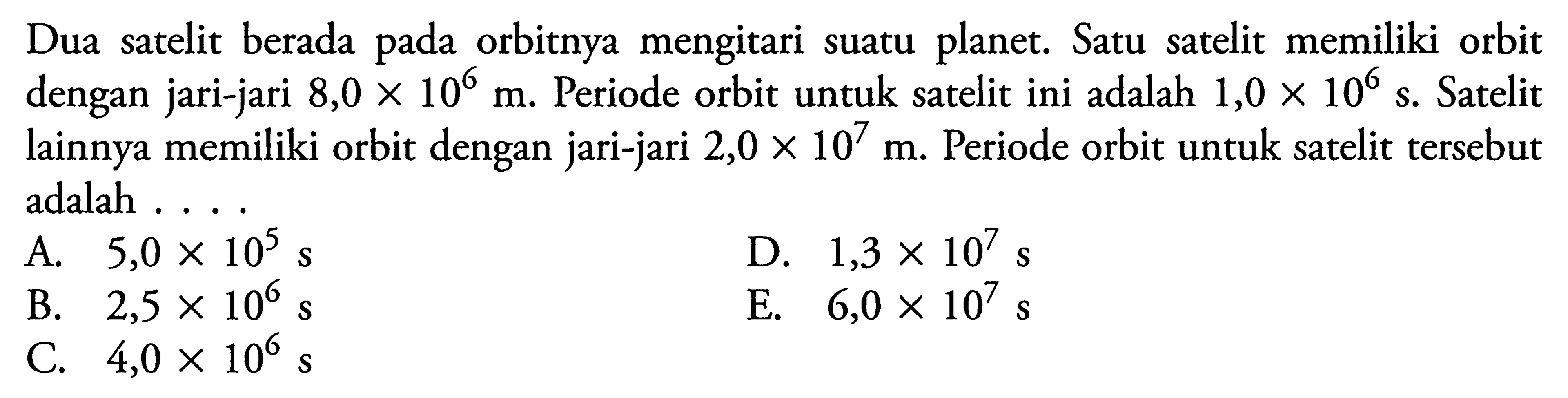 Dua satelit berada pada orbitnya mengitari suatu planet. Satu satelit memiliki orbit dengan jari-jari  8,0x10^6 m . Periode orbit untuk satelit ini adalah  1,0x10^6 s . Satelit lainnya memiliki orbit dengan jari-jari  2,0x10^7 m . Periode orbit untuk satelit tersebut adalah ....