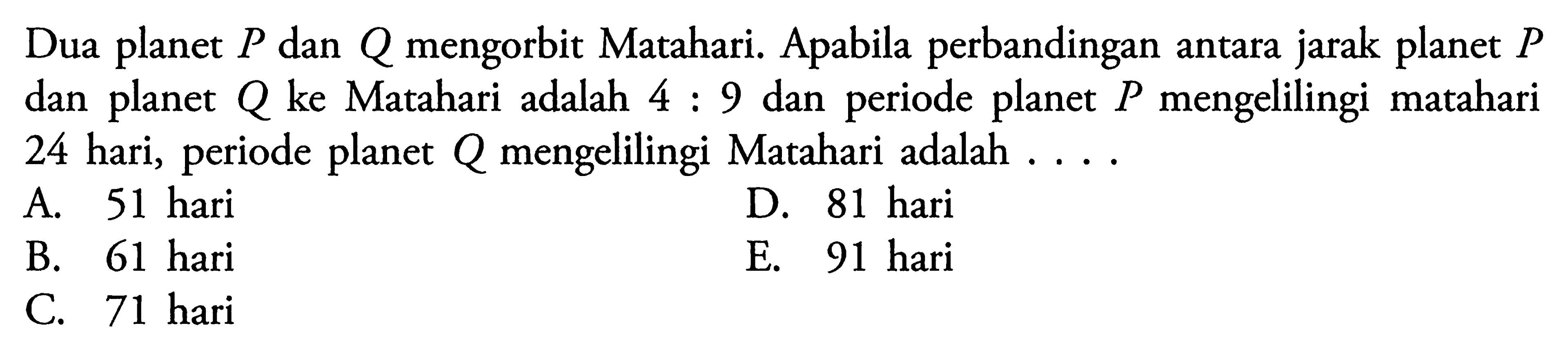 Dua planet P dan Q mengorbit Matahari. Apabila perbandingan antara jarak planet P dan planet Q ke Matahari adalah 4:9 dan periode planet P mengelilingi matahari 24 hari, periode planet Q mengelilingi Matahari adalah .... 