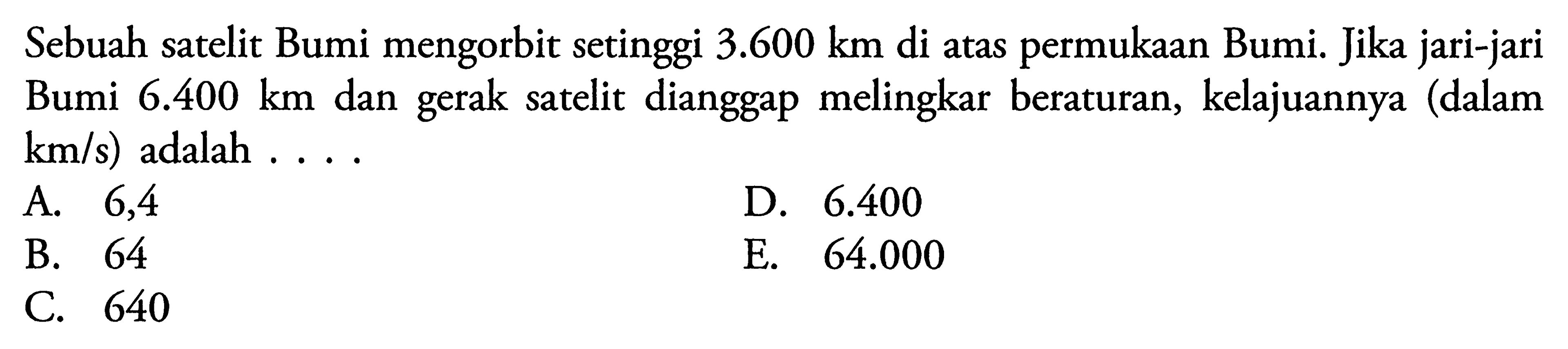 Sebuah satelit Bumi mengorbit setinggi  3.600 km  di atas permukaan Bumi. Jika jari-jari Bumi  6.400 km  dan gerak satelit dianggap melingkar beraturan, kelajuannya (dalam  km/s) adalah ....