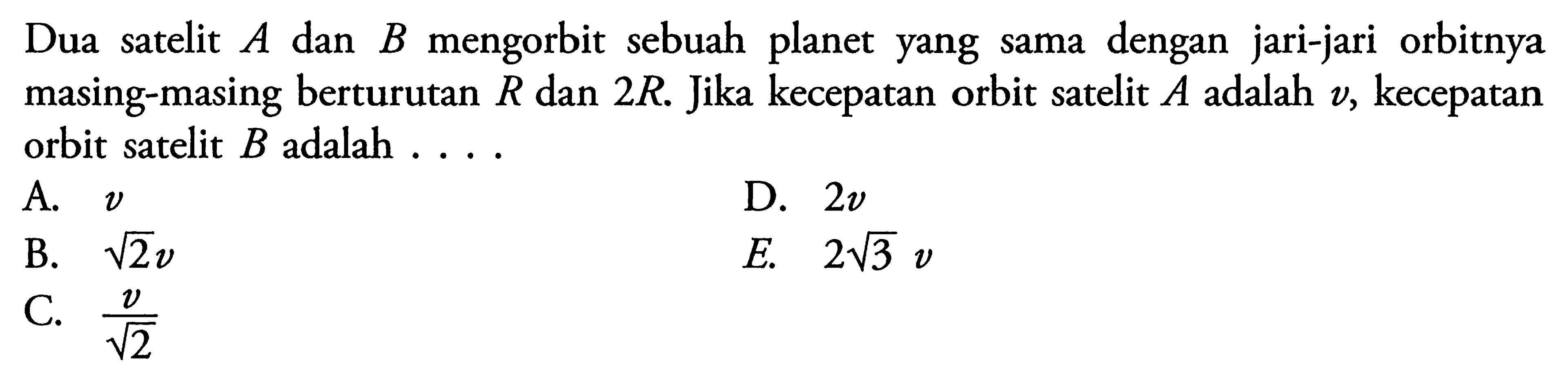 Dua satelit A dan B mengorbit sebuah planet yang sama dengan jari-jari orbitnya masing-masing berturutan R dan 2R. Jika kecepatan orbit satelit  A adalah v, kecepatan orbit satelit B adalah  ... . 
A.  v 
B.  akar(2)v 
C.  v/akar(2) 
D.  2v
E.  2akar(3)v 