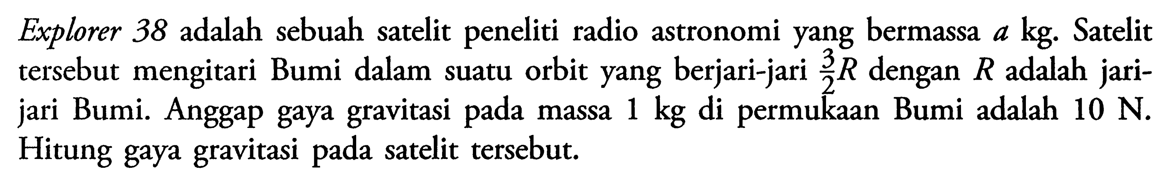 Explorer 38 adalah sebuah satelit peneliti radio astronomi yang bermassa a kg. Satelit tersebut mengitari Bumi dalam suatu orbit yang berjari-jari 3/2 R dengan R adalah jarijari Bumi. Anggap gaya gravitasi pada massa 1 kg di permukaan Bumi adalah 10 N. Hitung gaya gravitasi pada satelit tersebut.