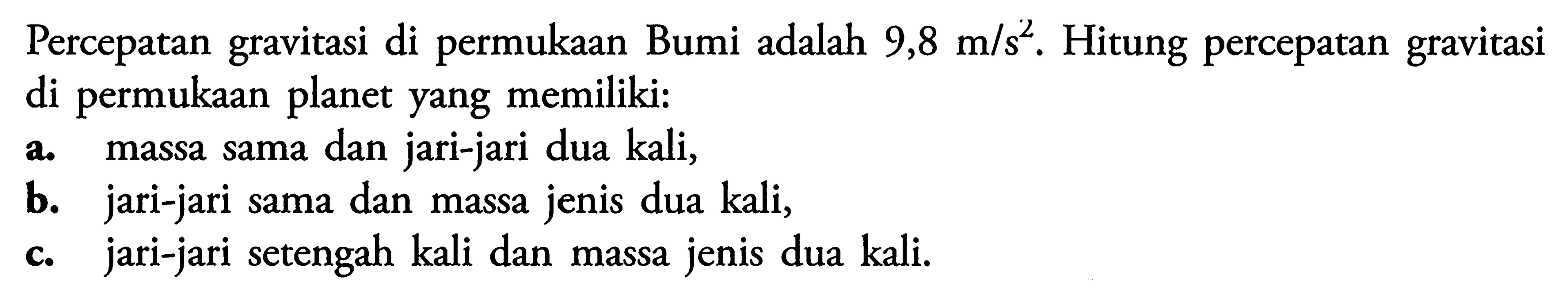 Percepatan gravitasi di permukaan Bumi adalah 9,8 m/s^2. Hitung percepatan gravitasi di permukaan planet yang memiliki:a. massa sama dan jari-jari dua kali,b. jari-jari sama dan massa jenis dua kali,c. jari-jari setengah kali dan massa jenis dua kali.