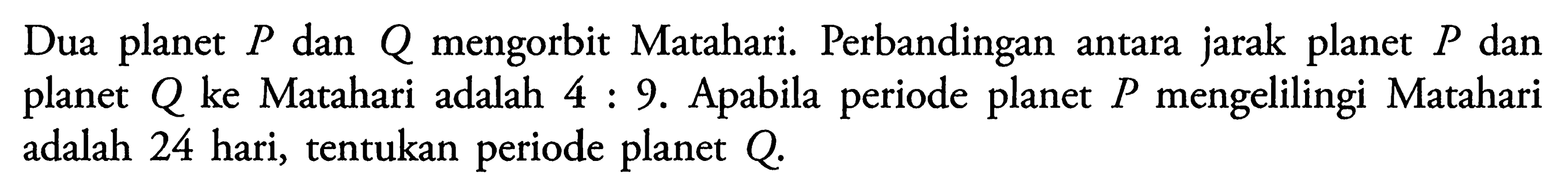 Dua planet P dan Q mengorbit Matahari. Perbandingan antara jarak planet P dan planet Q ke Matahari adalah 4:9. Apabila periode planet P mengelilingi Matahari adalah 24 hari, tentukan periode planet Q