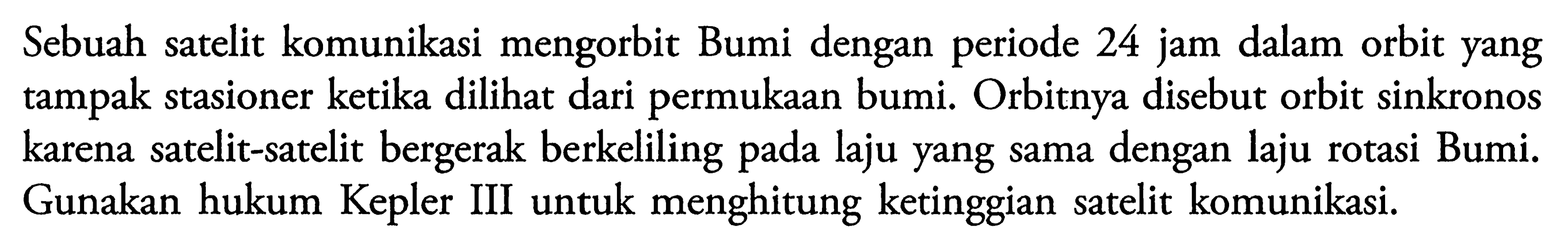 Sebuah satelit komunikasi mengorbit Bumi dengan periode 24 jam dalam orbit yang tampak stasioner ketika dilihat dari permukaan bumi. Orbitnya disebut orbit sinkronos karena satelit-satelit bergerak berkeliling pada laju yang sama dengan laju rotasi Bumi. Gunakan hukum Kepler III untuk menghitung ketinggian satelit komunikasi.