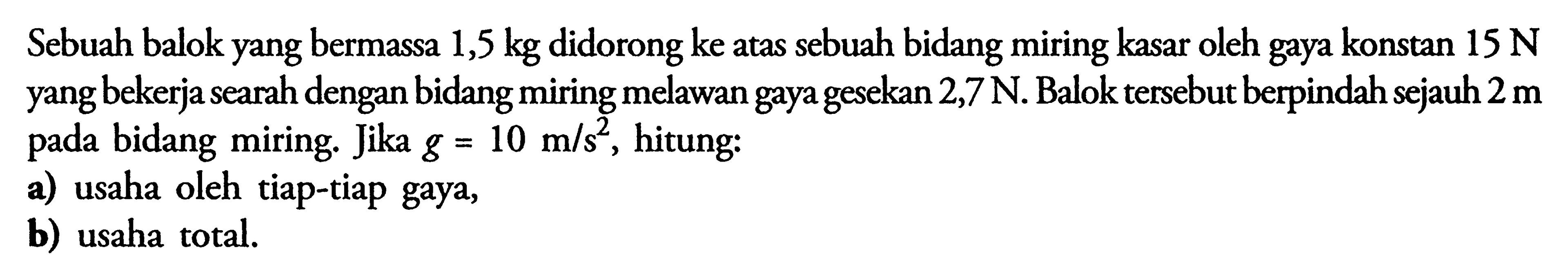 Sebuah balok yang bermassa 1,5 kg  didorong ke atas sebuah bidang miring kasar oleh gaya konstan 15 N yang bekerja searah dengan bidang miring melawan gaya gesekan  2,7 N. Balok tersebut berpindah sejauh  2 m pada bidang miring. Jika  g = 10 m/s^2 , hitung:a) usaha oleh tiap-tiap gaya,b) usaha total.