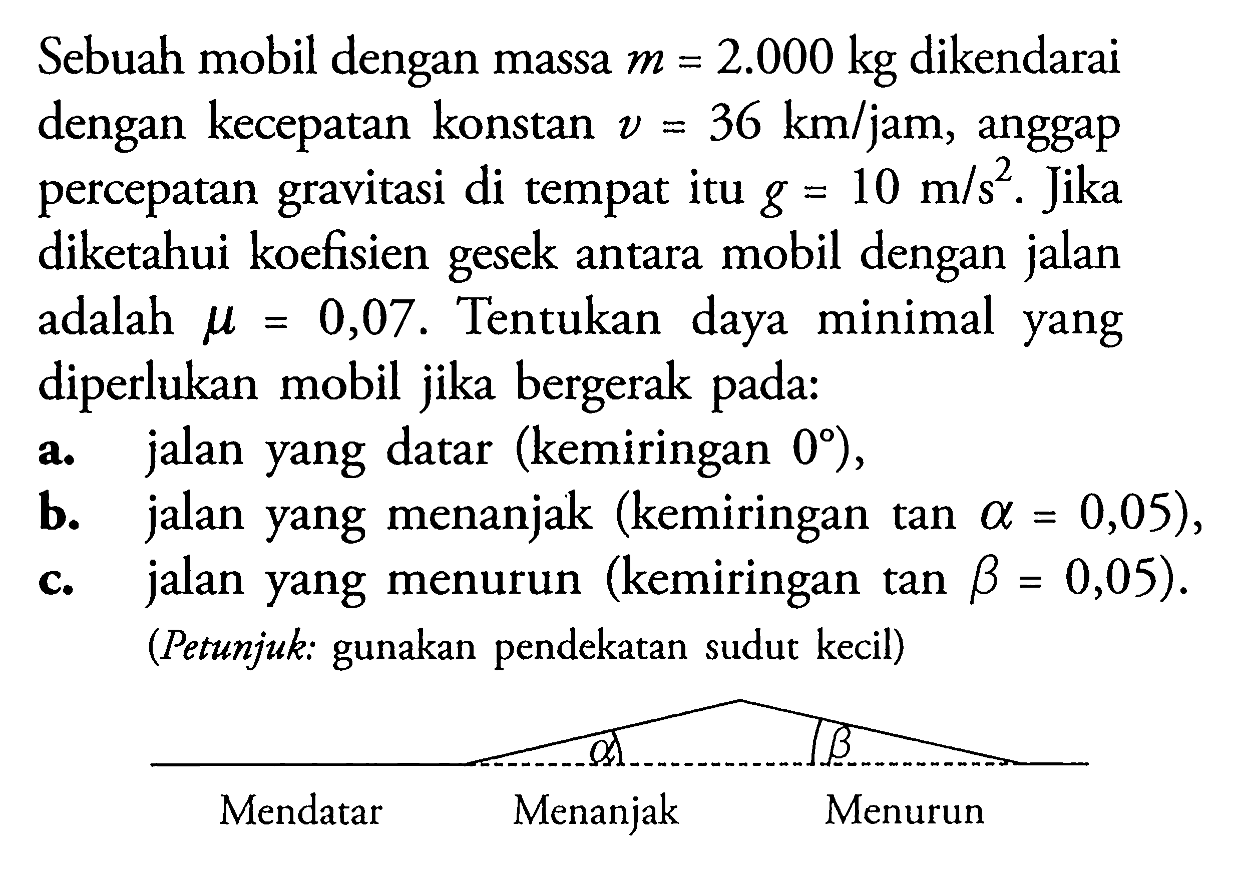 Sebuah mobil dengan massa m=2.000 kg dikendarai dengan kecepatan konstan v=36 km/jam, anggap percepatan gravitasi di tempat itu  g=10 m/s^2. Jika diketahui koefisien gesek antara mobil dengan jalan adalah  mu=0,07 . Tentukan daya minimal yang diperlukan mobil jika bergerak pada: a. jalan yang datar (kemiringan 0),  b. jalan yang menanjak (kemiringan tan alpha=0,05), c. jalan yang menurun (kemiringan tan beta=0,05). (Petunjuk: gunakan pendekatan sudut kecil) 