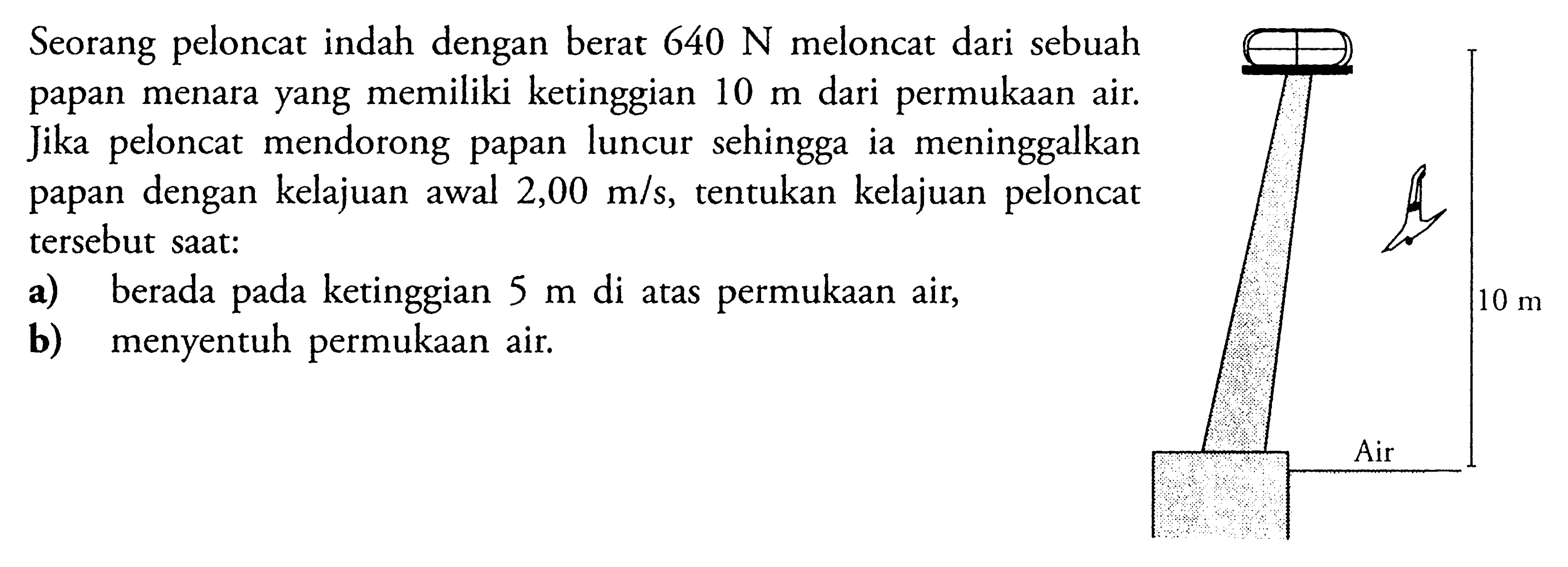 Seorang peloncat indah dengan berat  640 N  meloncat dari sebuah papan menara yang memiliki ketinggian  10 m  dari permukaan air. Jika peloncat mendorong papan luncur sehingga ia meninggalkan papan dengan kelajuan awal  2,00 m/s , tentukan kelajuan peloncat tersebut saat: a) berada pada ketinggian 5 m di atas permukaan air, b) menyentuh permukaan air. 10 m Air 