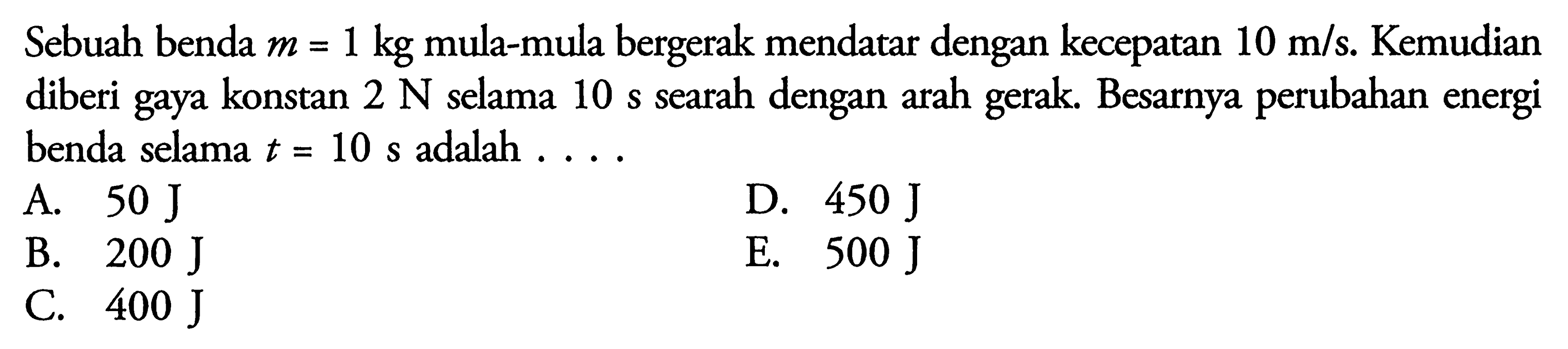 Sebuah benda m=1 kg mula-mula bergerak mendatar dengan kecepatan 10 m/s. Kemudian diberi gaya konstan 2 N selama 10 s searah dengan arah gerak. Besarnya perubahan energi benda selama t=10 s adalah ....