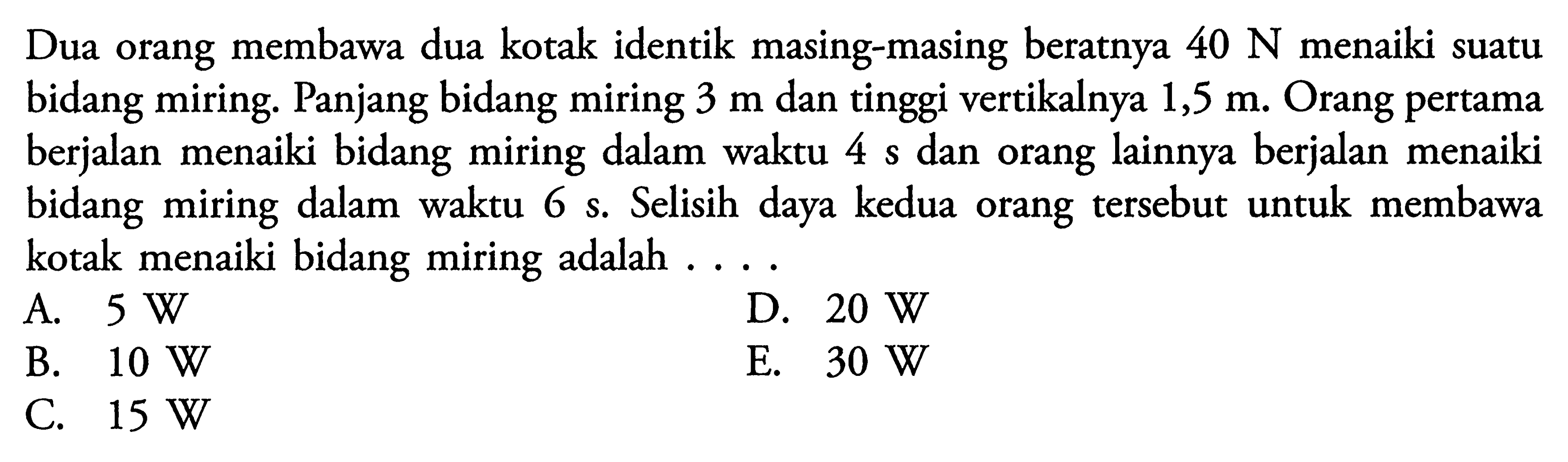 Dua orang membawa dua kotak identik masing-masing beratnya 40 N menaiki suatu bidang miring. Panjang bidang miring 3 m dan tinggi vertikalnya 1,5 m. Orang pertama berjalan menaiki bidang miring dalam waktu 4 s dan orang lainnya berjalan menaiki bidang miring dalam waktu 6 s. Selisih daya kedua orang tersebut untuk membawa kotak menaiki bidang miring adalah ....