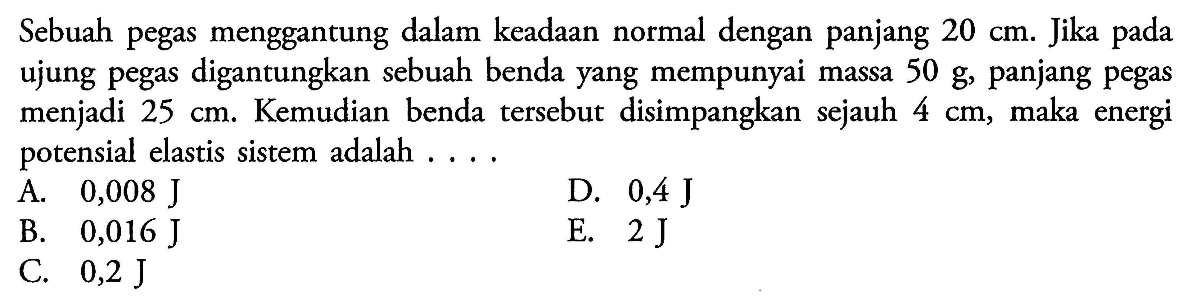 Sebuah pegas menggantung dalam keadaan normal dengan panjang 20 cm. Jika pada ujung pegas digantungkan sebuah benda yang mempunyai massa 50 g, panjang pegas menjadi 25 cm. Kemudian benda tersebut disimpangkan sejauh 4 cm, maka energi potensial elastis sistem adalah ....