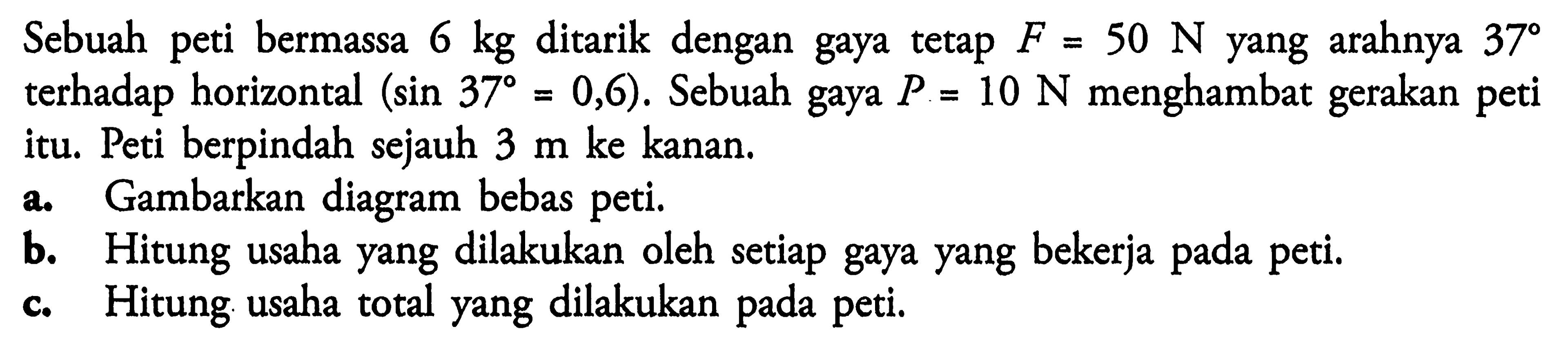 Sebuah peti bermassa 6 kg ditarik dengan gaya tetap F=50 N yang arahnya  37 terhadap horizontal (sin 37=0,6). Sebuah gaya P=10 N menghambat gerakan peti itu. Peti berpindah sejauh 3 m ke kanan.
a. Gambarkan diagram bebas peti.
b. Hitung usaha yang dilakukan oleh setiap gaya yang bekerja pada peti.
c. Hitung usaha total yang dilakukan pada peti.