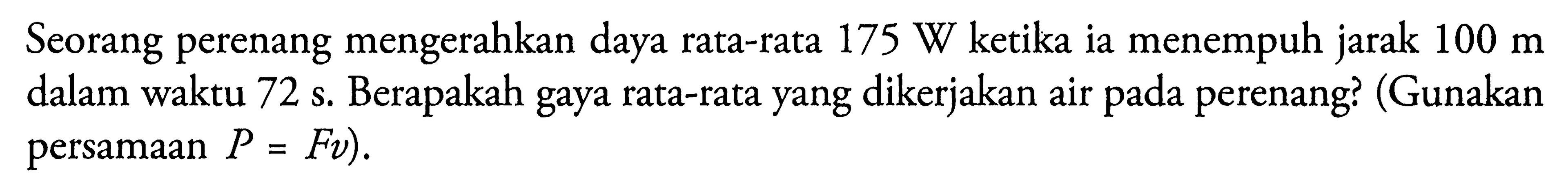 Seorang perenang mengerahkan daya rata-rata 175 W ketika ia menempuh jarak 100 m dalam waktu 72 s. Berapakah gaya rata-rata yang dikerjakan air pada perenang? (Gunakan persamaan  P=Fv).