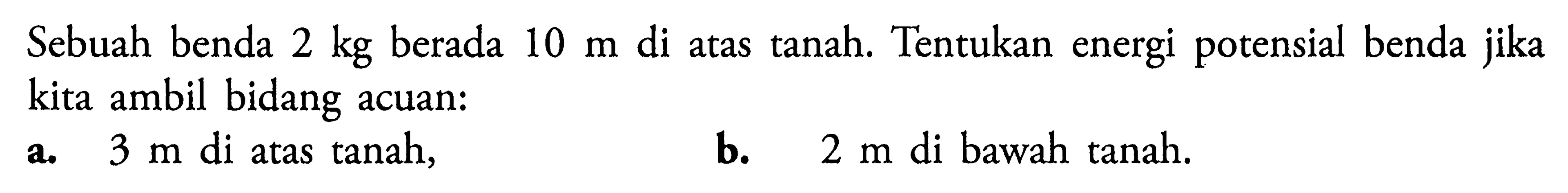 Sebuah benda 2 kg berada 10 m di atas tanah. Tentukan energi potensial benda jika kita ambil bidang acuan:a. 3 m di atas tanah,b. 2 m di bawah tanah.