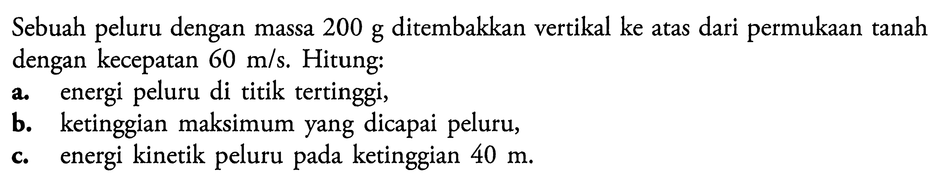 Sebuah peluru dengan massa 200 g ditembakkan vertikal ke atas dari permukaan tanah dengan kecepatan 60 m/s. Hitung:a. energi peluru di titik tertinggi,b. ketinggian maksimum yang dicapai peluru,c. energi kinetik peluru pada ketinggian 40 m.