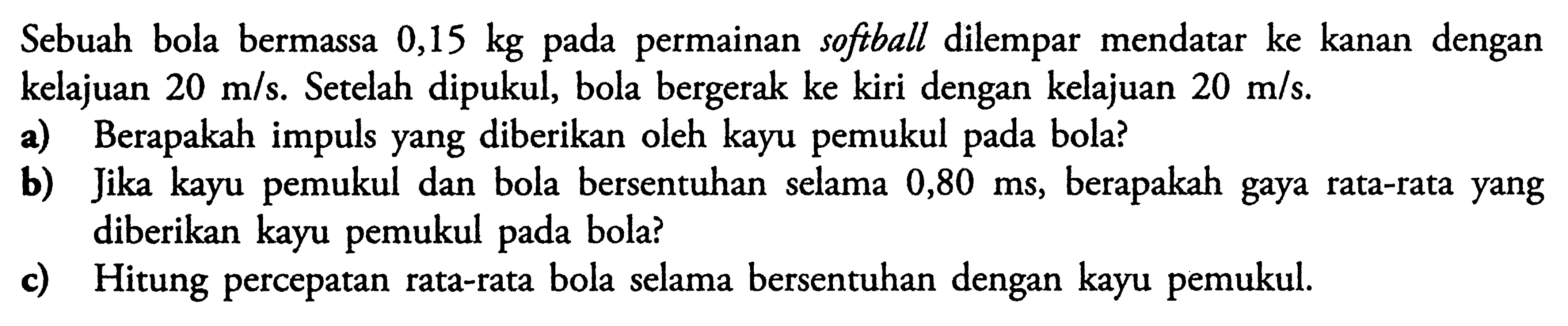 Sebuah bola bermassa  0,15 kg  pada permainan softball dilempar mendatar ke kanan dengan kelajuan  20 m/s .  Se telah dipukul, bola bergerak ke kiri dengan kelajuan  20 m/s . a) Berapakah impuls yang diberikan oleh kayu pemukul pada bola?b) Jika kayu pemukul dan bola bersentuhan selama  0,80 ms , berapakah gaya rata-rata yang diberikan kayu pemukul pada bola?c) Hitung percepatan rata-rata bola selama bersentuhan dengan kayu pemukul.