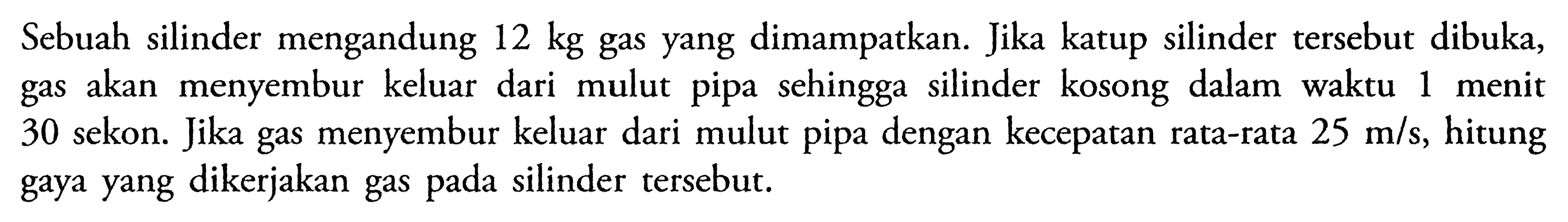 Sebuah silinder mengandung 12 kg gas yang dimampatkan. Jika katup silinder tersebut dibuka, gas akan menyembur keluar dari mulut pipa sehingga silinder kosong dalam waktu 1 menit 30 sekon. Jika gas menyembur keluar dari mulut pipa dengan kecepatan rata-rata 25 m/s, hitung gaya yang dikerjakan gas pada silinder tersebut. 