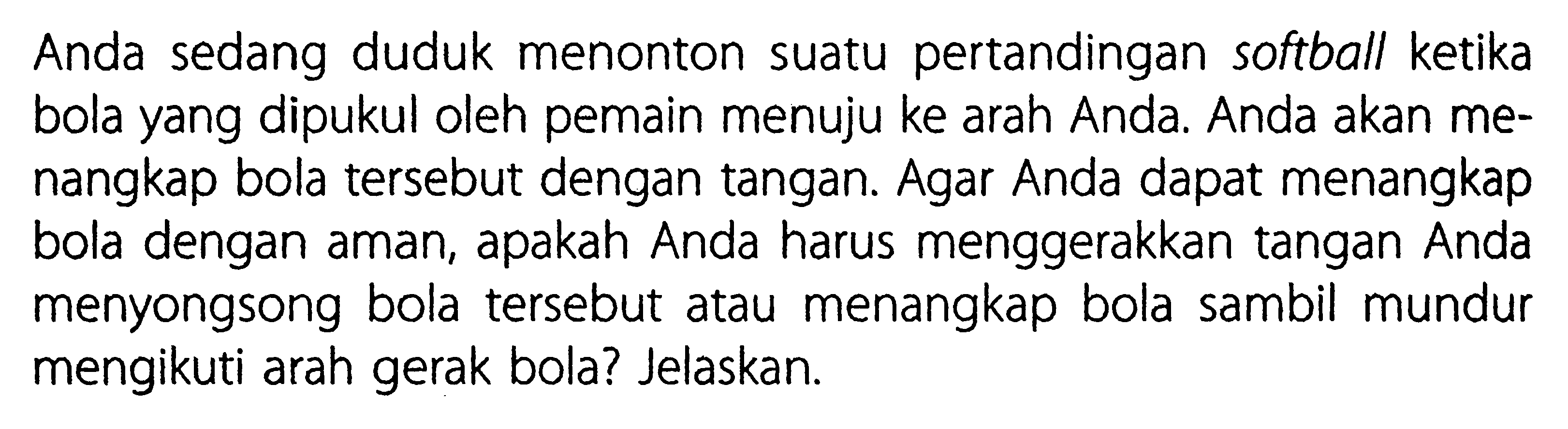 Anda sedang duduk menonton suatu pertandingan softball ketika bola yang dipukul oleh pemain menuju ke arah Anda. Anda akan menangkap bola tersebut dengan tangan. Agar Anda dapat menangkap bola dengan aman, apakah Anda harus menggerakkan tangan Anda menyongsong bola tersebut atau menangkap bola sambil mundur mengikuti arah gerak bola? Jelaskan.