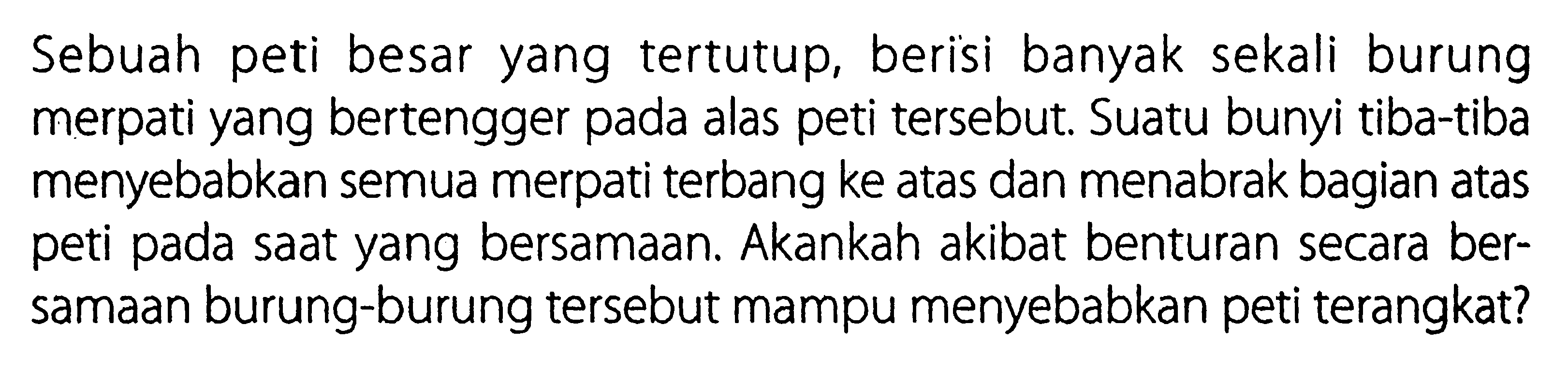 Sebuah peti besar yang tertutup, berisi banyak sekali burung merpati yang bertengger pada alas peti tersebut. Suatu bunyi tiba-tiba menyebabkan semua merpati terbang ke atas dan menabrak bagian atas peti pada saat yang bersamaan. Akankah akibat benturan secara bersamaan burung-burung tersebut mampu menyebabkan peti terangkat?