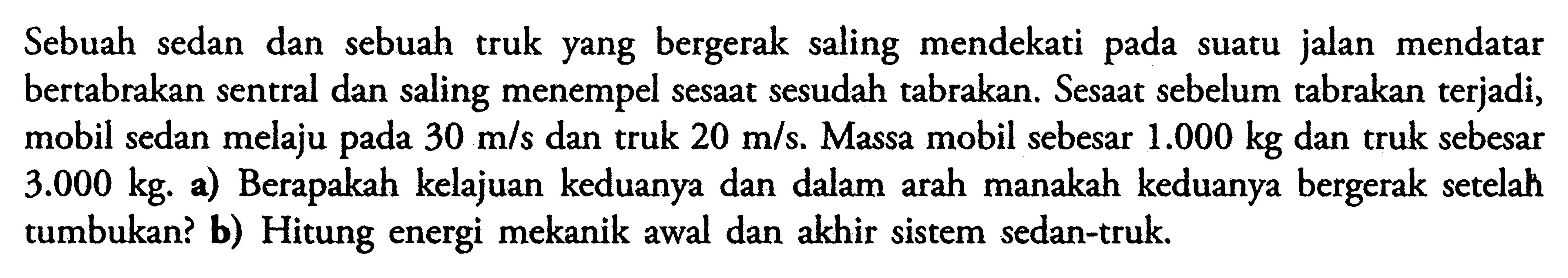 Sebuah sedan dan sebuah truk yang bergerak saling mendekati pada suatu jalan mendatar bertabrakan sentral dan saling menempel sesaat sesudah tabrakan. Sesaat sebelum tabrakan terjadi, mobil sedan melaju pada 30 m/s  dan truk 20 m/s. Massa mobil sebesar 1.000 kg dan truk sebesar 3.000 kg. a) Berapakah kelajuan keduanya dan dalam arah manakah keduanya bergerak setelah tumbukan? b) Hitung energi mekanik awal dan akhir sistem sedan-truk.