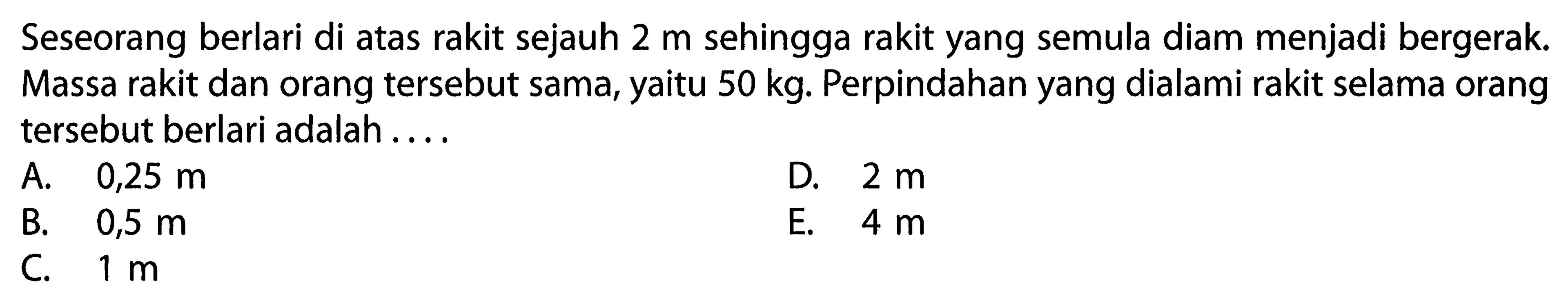 Seseorang berlari di atas rakit sejauh 2 m sehingga rakit yang semula diam menjadi bergerak. Massa rakit dan orang tersebut sama, yaitu 50 kg. Perpindahan yang dialami rakit selama orang tersebut berlari adalah....