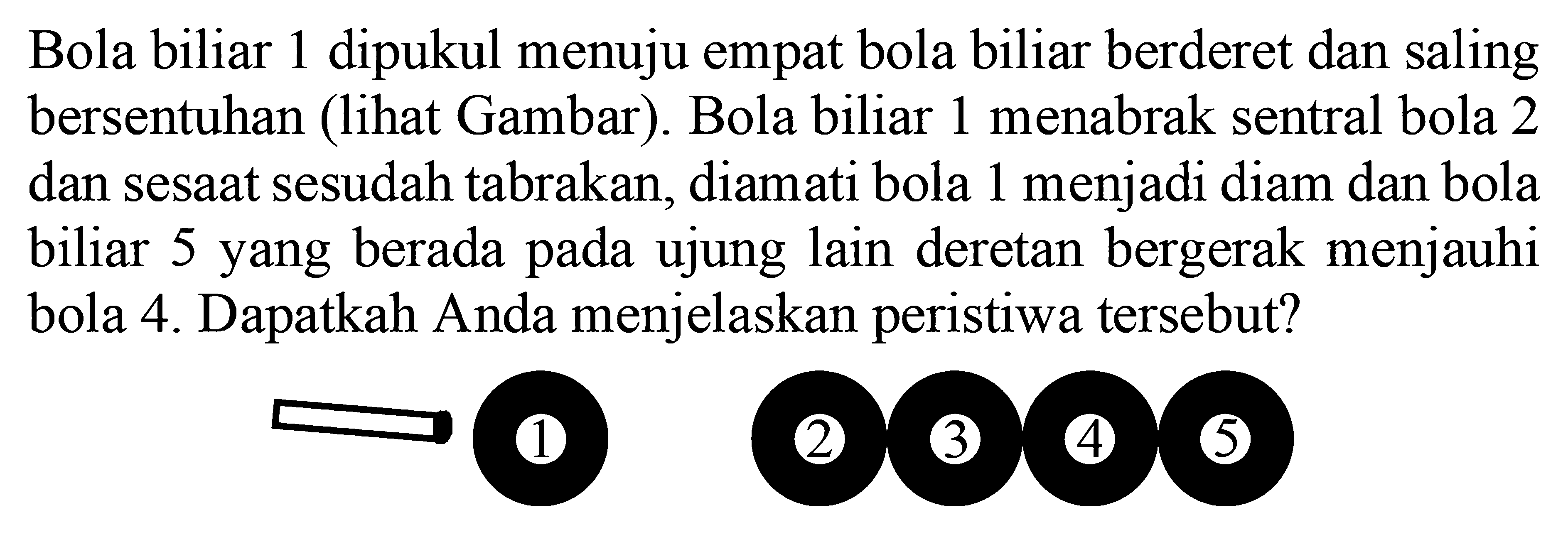 Bola biliar 1 dipukul menuju empat bola biliar berderet dan saling bersentuhan (lihat Gambar). Bola biliar 1 menabrak sentral bola 2 dan sesaat sesudah tabrakan, diamati bola 1 menjadi diam dan bola biliar 5 yang berada pada ujung lain deretan bergerak menjauhi bola 4. Dapatkah Anda menjelaskan peristiwa tersebut?
1 2 3 4 5 