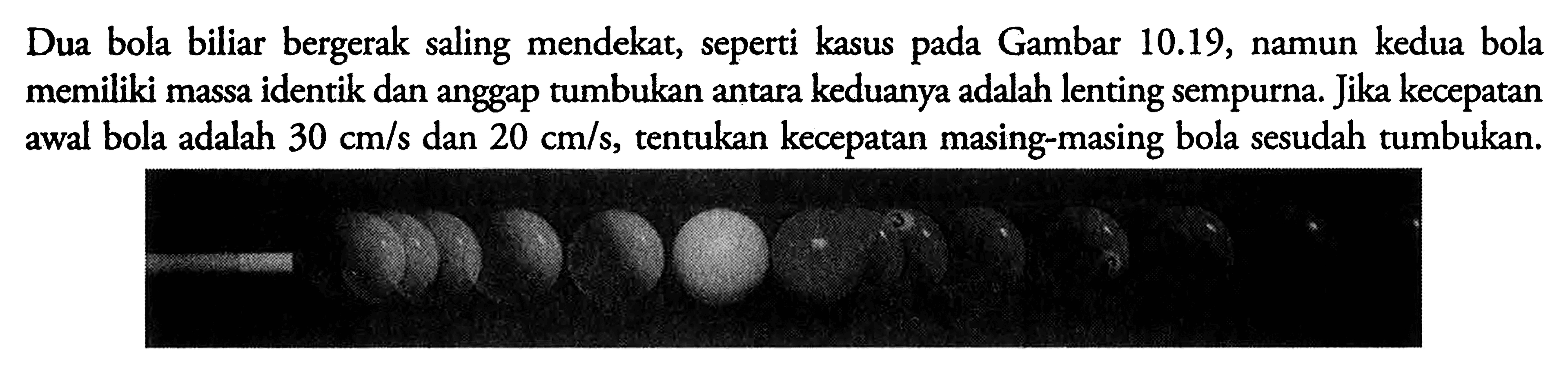 Dua bola biliar bergerak saling mendekat, seperti kasus pada Gambar 10.19, namun kedua bola memiliki massa identik dan anggap tumbukan antara keduanya adalah lenting sempurna. Jika kecepatan awal bola adalah 30 cm/s dan 20 cm/s, tentukan kecepatan masing-masing bola sesudah tumbukan.