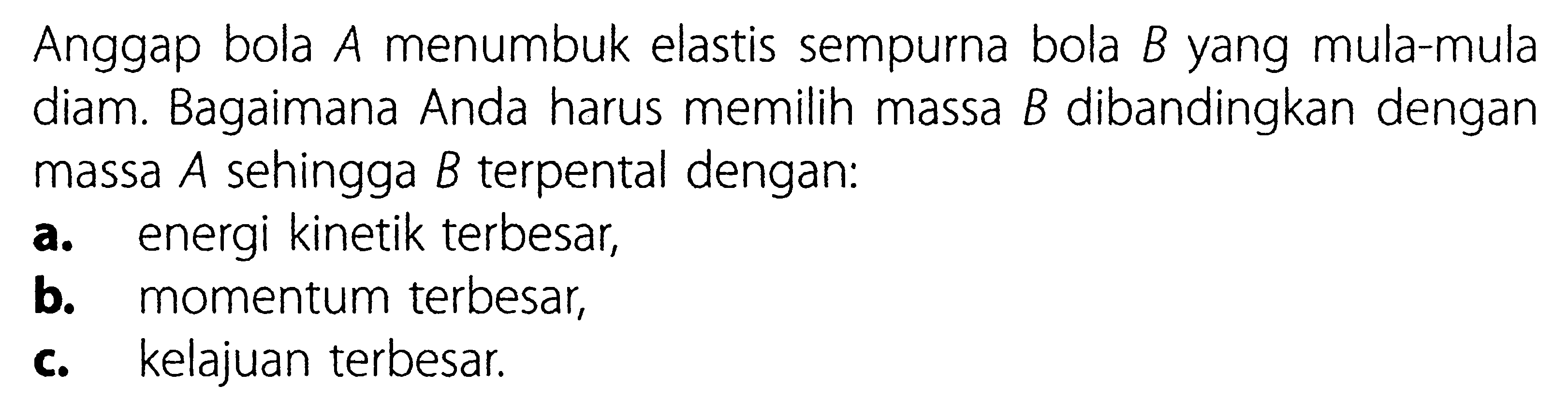 Anggap bola A menumbuk elastis sempurna bola B yang mula-mula diam. Bagaimana Anda harus memilih massa B dibandingkan dengan massa A sehingga B terpental dengan: a. energi kinetik terbesar, b. momentum terbesar, c. kelajuan terbesar.