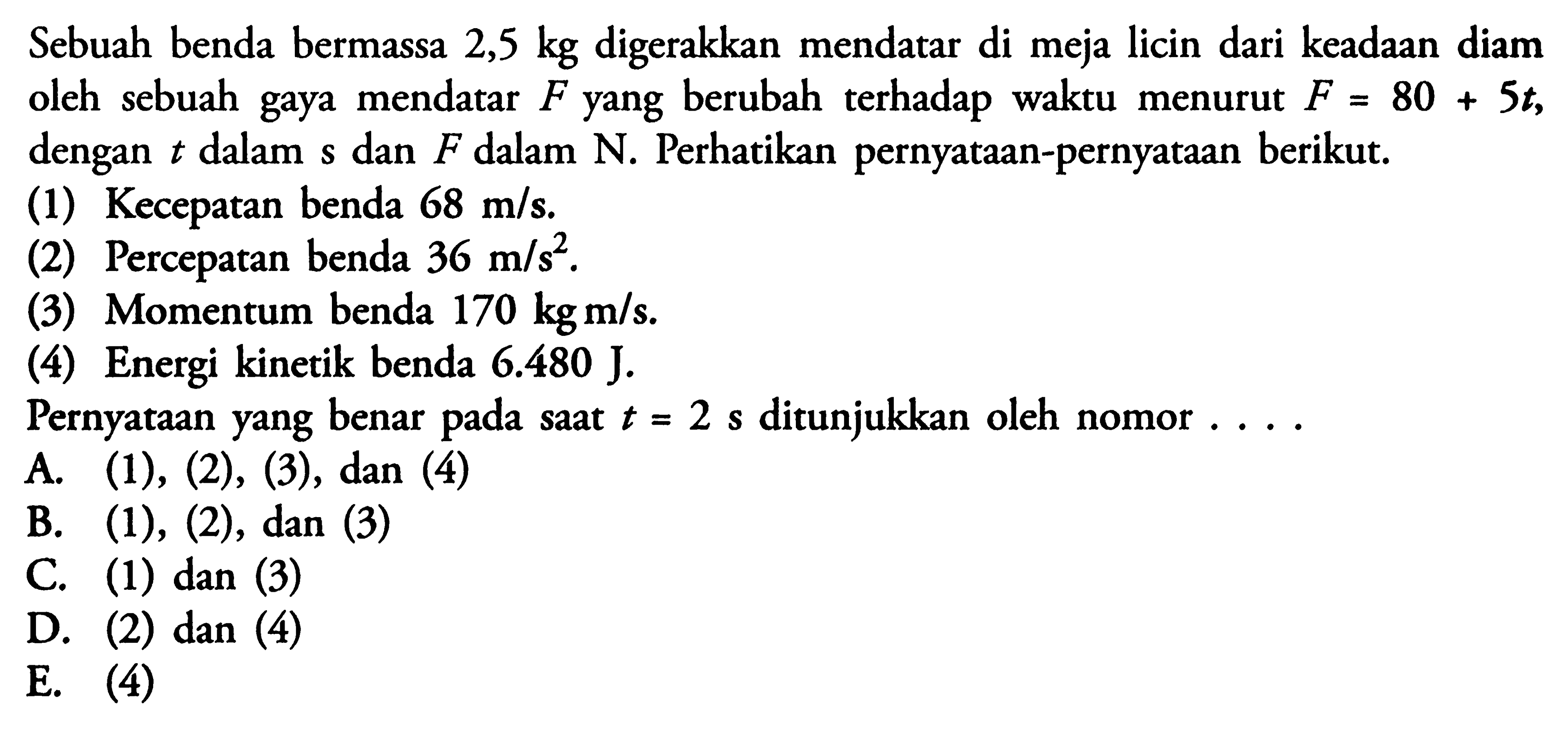 Sebuah benda bermassa 2,5 kg digerakkan mendatar di meja licin dari keadaan diam oleh sebuah gaya mendatar F yang berubah terhadap waktu menurut F=80+5 t, dengan t dalam s dan F dalam N. Perhatikan pernyataan-pernyataan berikut.(1) Kecepatan benda 68 m/s.(2) Percepatan benda 36 m/s^2.(3) Momentum benda 170 kg m/s.(4) Energi kinetik benda 6.480 J.Pernyataan yang benar pada saat t=2 s ditunjukkan oleh nomor....A. (1),(2),(3), dan(4) B. (1), (2), dan (3)C. (1) dan (3)D. (2) dan(4) E. (4)