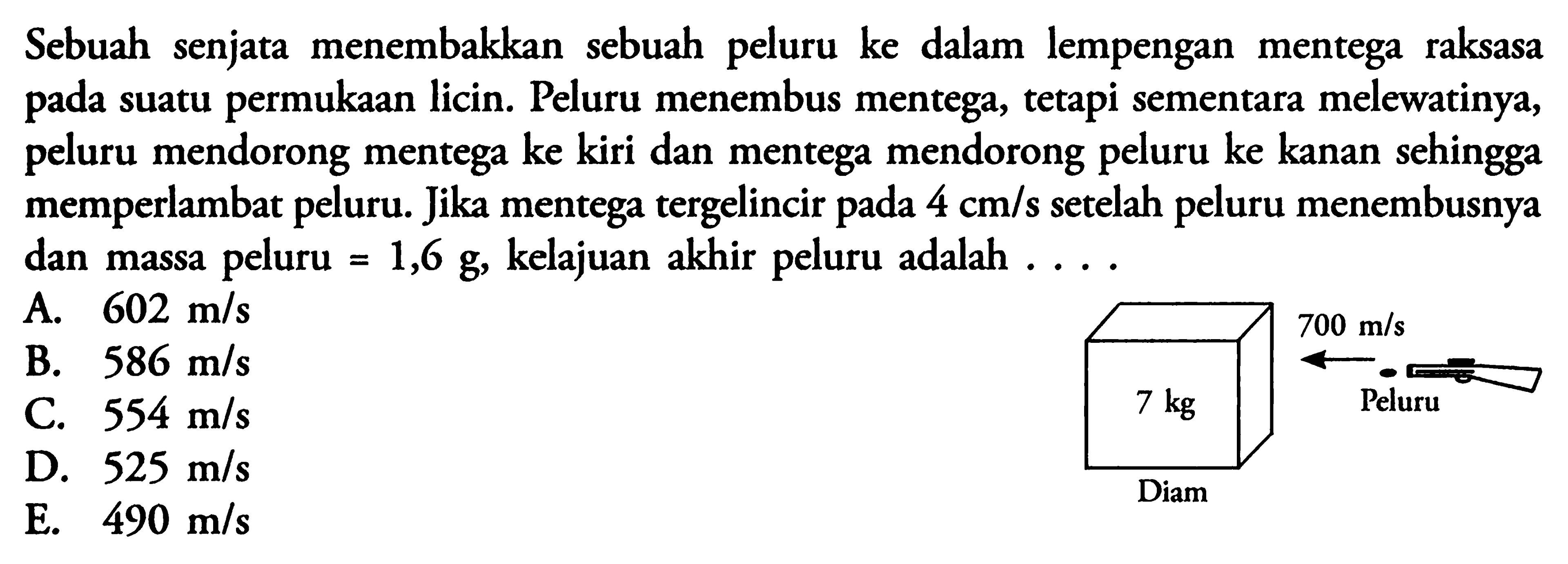 Sebuah senjata menembakkan sebuah peluru ke dalam lempengan mentega raksasa pada suatu permukaan licin. Peluru menembus mentega, tetapi sementara melewatinya, peluru mendorong mentega ke kiri dan mentega mendorong peluru ke kanan sehingga memperlambat peluru. Jika mentega tergelincir pada 4 cm/s setelah peluru menembusnya dan massa peluru =1,6 g, kelajuan akhir peluru adalah... 7 kg Diam 700 m/s Peluru