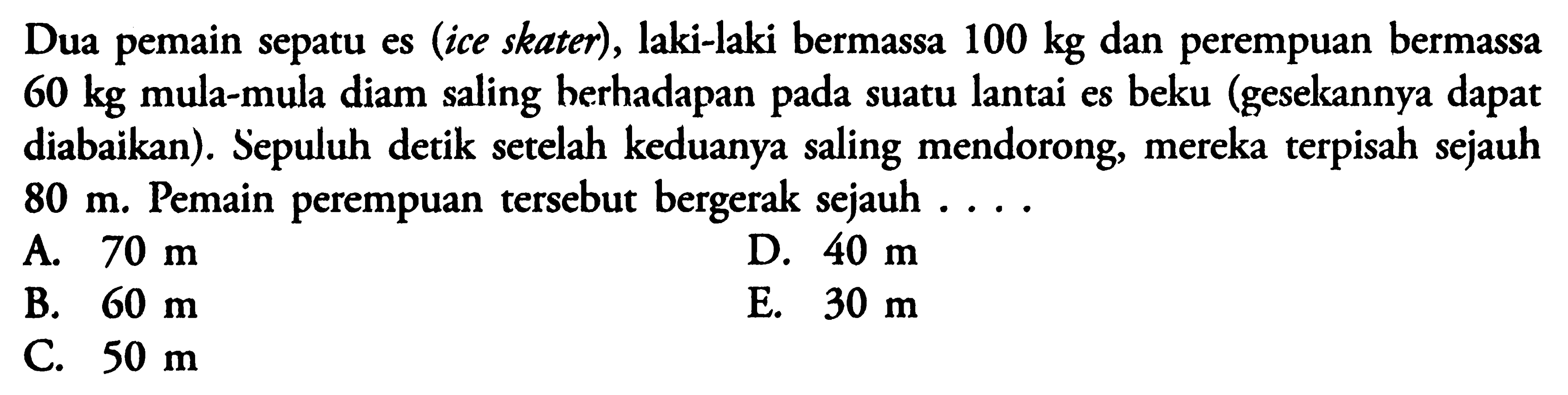 Dua pemain sepatu es (ice skater), laki-laki bermassa 100 kg dan perempuan bermassa 60 kg mula-mula diam saling berhadapan pada suatu lantai es beku (gesekannya dapat diabaikan) Sepuluh detik setelah keduanya saling mendorong, mereka terpisah sejauh 80 m. Pemain perempuan tersebut bergerak sejauh... 