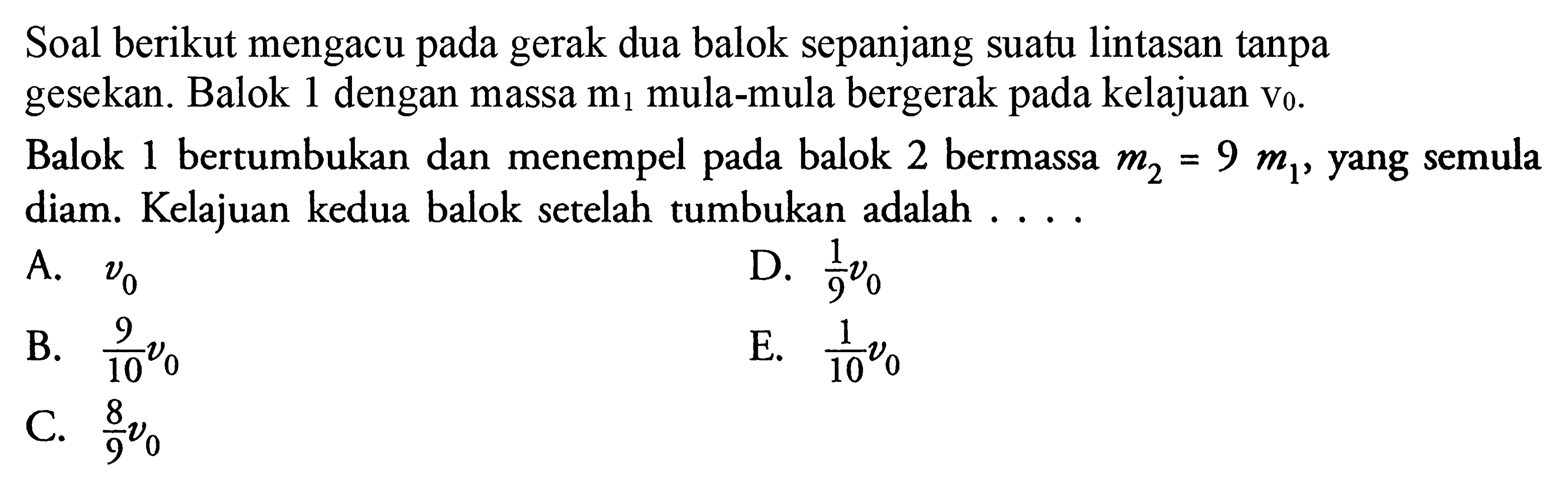 Soal berikut mengacu pada gerak dua balok sepanjang suatu lintasan tanpa gesekan. Balok 1 dengan massa m1 mula-mula bergerak pada kelajuan v0.Balok 1 bertumbukan dan menempel pada balok 2 bermassa m2=9 m1, yang semula diam. Kelajuan kedua balok setelah tumbukan adalah ...A.  v0 D.  1/9 v0 B.  9/10 v0 E.  1/10 v0 C.  8/9 v0 