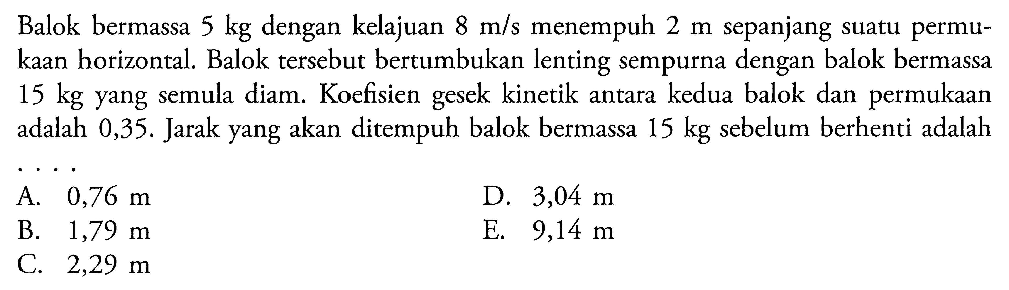 Balok bermassa  5 kg  dengan kelajuan  8 m/s  menempuh  2 m  sepanjang suatu permukaan horizontal. Balok tersebut bertumbukan lenting sempurna dengan balok bermassa  15 kg  yang semula diam. Koefisien gesek kinetik antara kedua balok dan permukaan adalah  0,35 .  Jarak yang akan ditempuh balok bermassa  15 kg  sebelum berhenti adalah