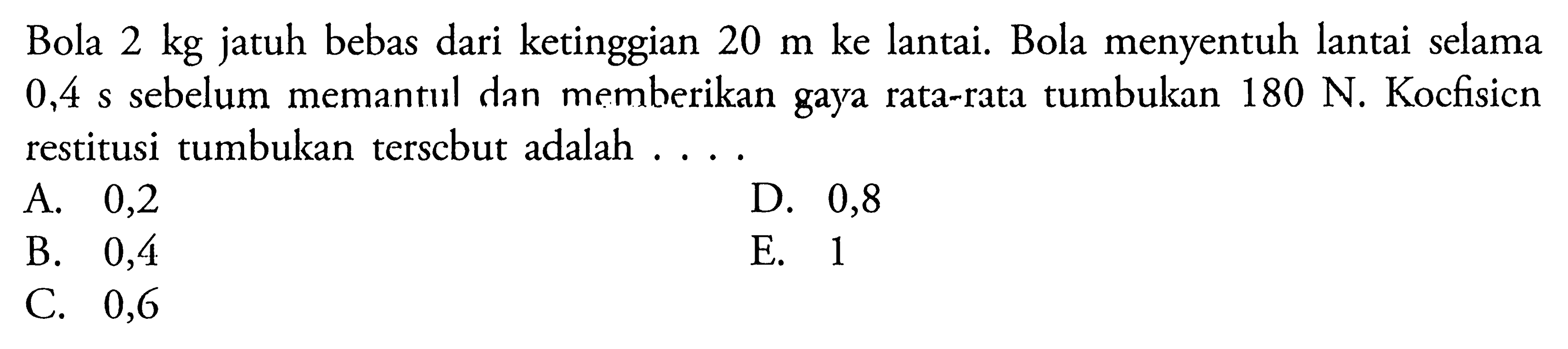 Bola  2 kg  jatuh bebas dari ketinggian  20 m  ke lantai. Bola menyentuh lantai selama  0,4 s  sebelum memantul dan memberikan gaya rata-rata tumbukan  180 N . Koefisien restitusi tumbukan tersebut adalah ....