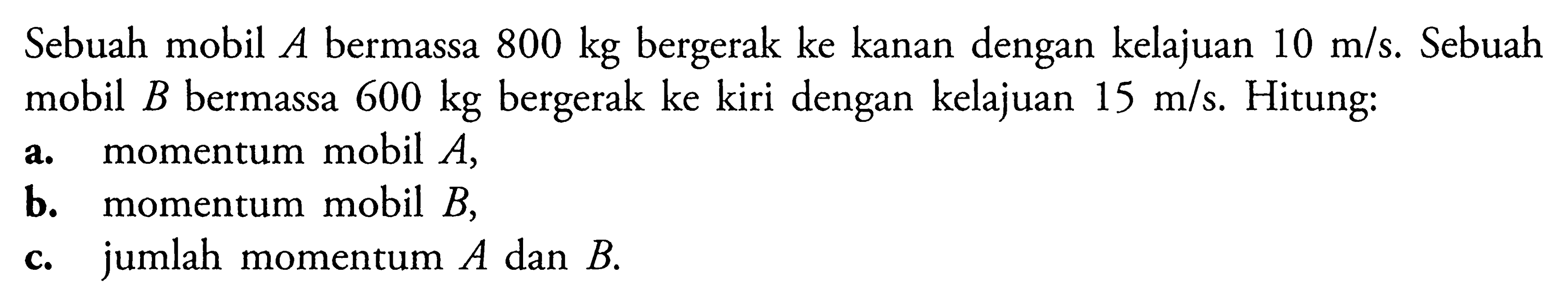 Sebuah mobil A bermassa 800 kg bergerak ke kanan dengan kelajuan 10 m/s. Sebuah mobil B bermassa 600 kg  bergerak ke kiri dengan kelajuan 15 m/s. Hitung: a. momentum mobil A, b. momentum mobil B, c. jumlah momentum A dan B.