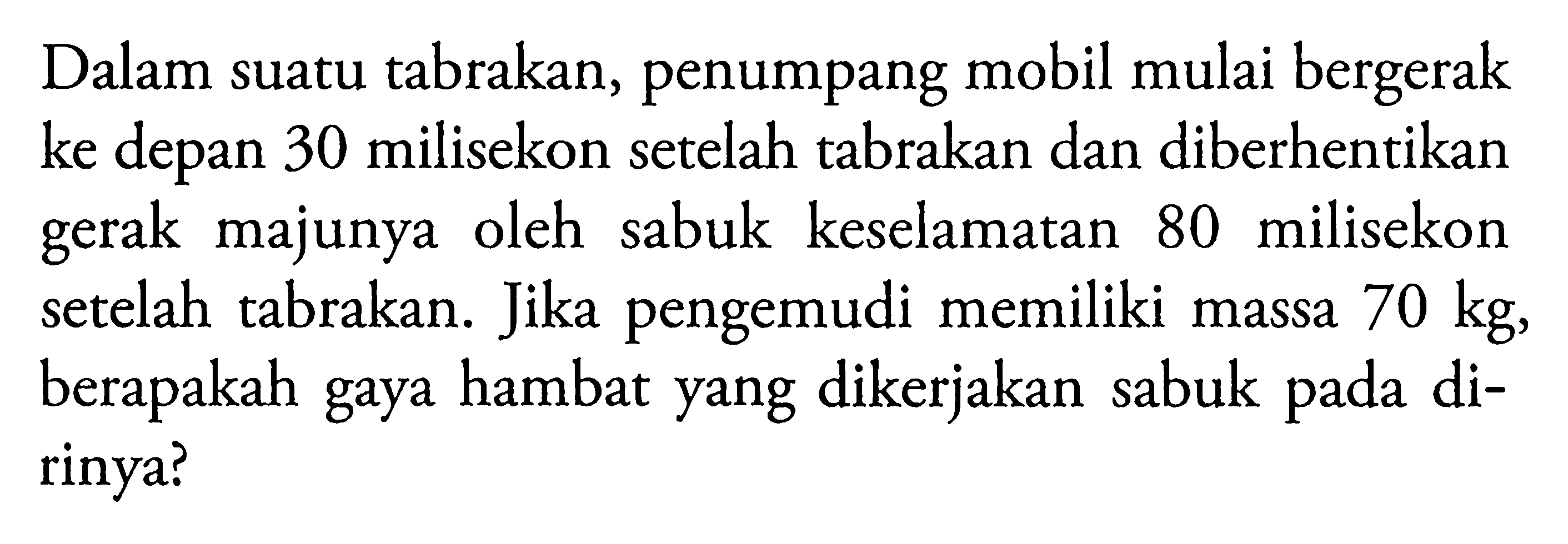 Dalam suatu tabrakan, penumpang mobil mulai bergerak ke depan 30 milisekon setelah tabrakan dan diberhentikan gerak majunya oleh sabuk keselamatan 80 milisekon setelah tabrakan. Jika pengemudi memiliki massa 70 kg, berapakah gaya hambat yang dikerjakan sabuk pada dirinya?